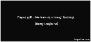 Playing golf is like learning a foreign language. - Henry Longhurst