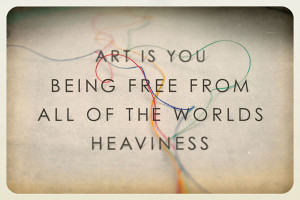 Art is you being free from all of the world’s heaviness