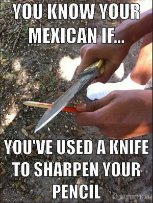 you know you are mexican If you've used a knife to sharpen your pencil