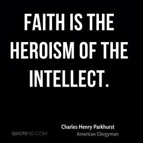 Charles Henry Parkhurst - Faith is the heroism of the intellect.