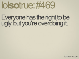 Everyone has the right to be ugly, but you're overdoing it.