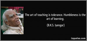 The art of teaching is tolerance. Humbleness is the art of learning ...