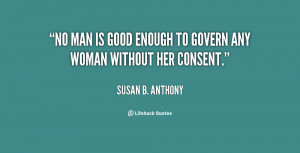 No man is good enough to govern any woman without her consent.