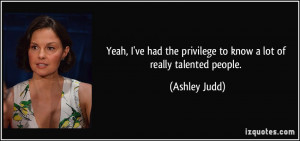 ... the privilege to know a lot of really talented people. - Ashley Judd