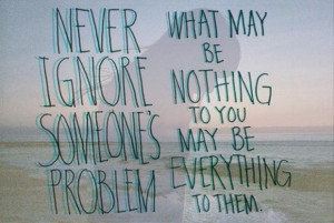 Never ignore someone problem what may be nothing to you may be ...