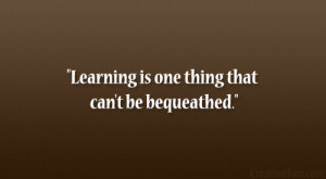 Learning is one thing that can’t be bequeathed.”