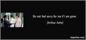 Do not feel sorry for me if I am gone. - Arthur Ashe