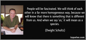 be fascinated. We will think of each other in a far more homogeneous ...
