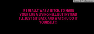 IF I REALLT WAS A BITCH, I'D MAKE YOUR LIFE A LIVING HELL,BUT INSTEAD ...