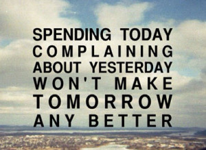Spending today complaining about yesterday won't make tomorrow any ...