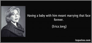 Having a baby with him meant marrying that face forever. - Erica Jong