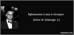 Righteousness is easy in retrospect. - Arthur M. Schlesinger, Jr.