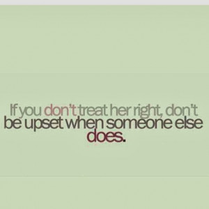 if you don t treat her right don t be upset when someone else does