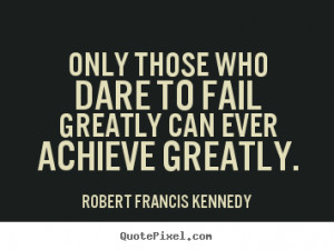 Only those who dare to fail greatly can ever achieve greatly. ”