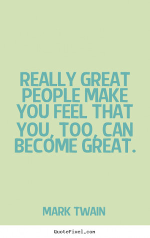 ... Really great people make you feel that you, too, can become great
