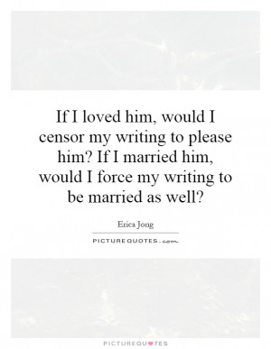 ... him, would I censor my writing to please him? If I married him