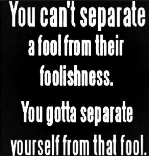 You can't separate a fool from their foolishness.