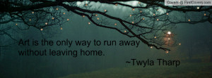 art is the only way to run awaywithout leaving home. ~twyla tharp ...
