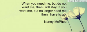 When you need me, but do not want me, then i will stay. If you want me ...