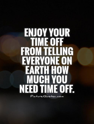 ... time off from telling everyone on Earth how much you need time off
