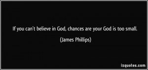 ... believe in God, chances are your God is too small. - James Phillips