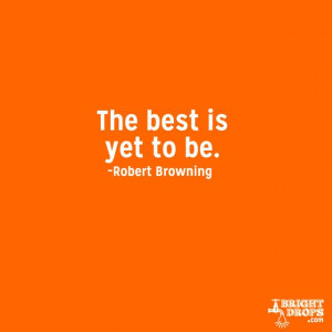 The best is yet to be.” ~Robert Browning