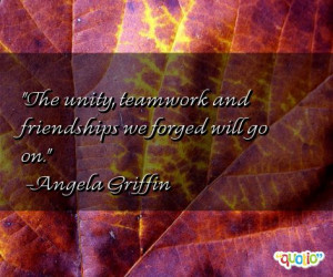 The unity , teamwork and friendships we forged will go on.