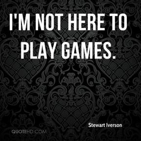 not here to play games. - Stewart Iverson