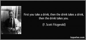 ... drink takes a drink, then the drink takes you. - F. Scott Fitzgerald