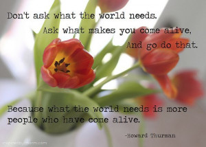 Don’t ask what the world needs. Ask what makes you come alive and do ...