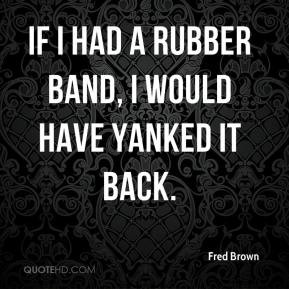 Fred Brown - If I had a rubber band, I would have yanked it back.