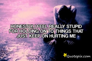 Honestly, i feel really stupid for holding on to things that just keep ...