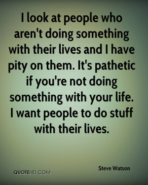 ... pathetic if you're not doing something with your life. I want people