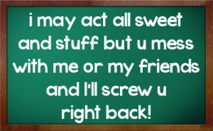 may act all sweet and stuff but u mess with me or my friends and I ...