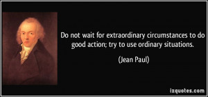 ... to do good action; try to use ordinary situations. - Jean Paul