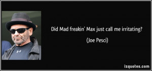 Did Mad freakin 39 Max just call me irritating Joe Pesci