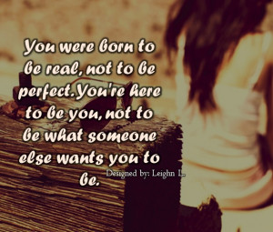 You were born to be real, not to be perfect. You’re here to be you ...