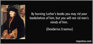By burning Luther's books you may rid your bookshelves of him, but you ...