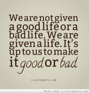 We are not given a good life or a bad life.