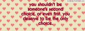 you shouldn't be someone's second choice, or even first. you deserve ...