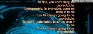 fine, you can't deny, I'm unbreakable,Unstoppable, I'm invincible ...
