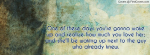 wake up and realize how much you love her; and she'll be waking up ...