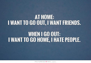 At home: I want to go out, I want friends. When I go out: I want to go ...