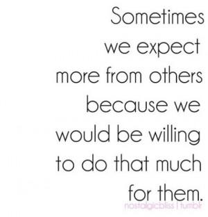 we expect more from others because we would be willing to do that much ...