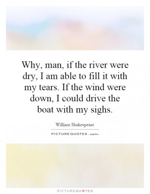 Why, man, if the river were dry, I am able to fill it with my tears ...
