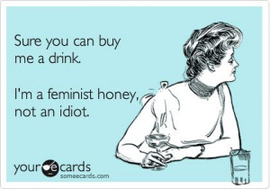Sure you can buy me a drink. I'm a feminist honey, not an idiot.