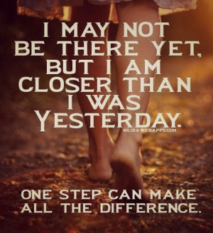 may not be there yet but I am closer than I was yesterday. One step ...