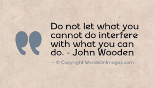 ... not let what you cannot do interfere with what you can do. john wooden