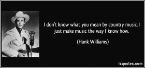 ... country music. I just make music the way I know how. - Hank Williams