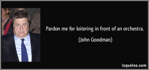 Pardon me for loitering in front of an orchestra. - John Goodman